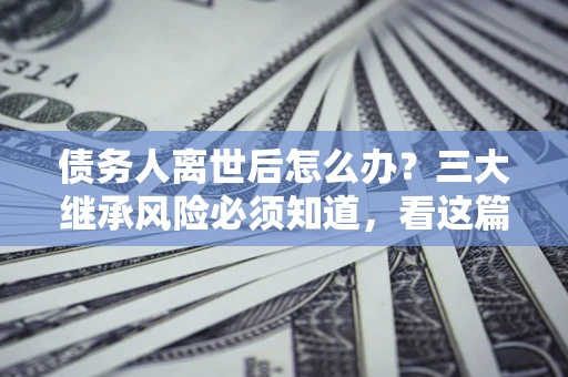武汉债务人离世后怎么办？三大继承风险必须知道，看这篇就够了