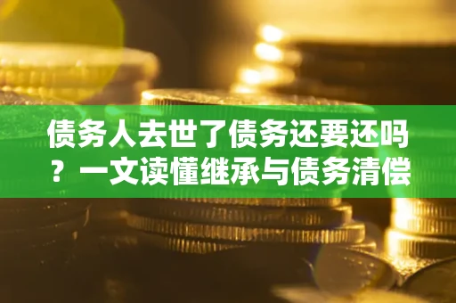武汉债务人去世了债务还要还吗？一文读懂继承与债务清偿