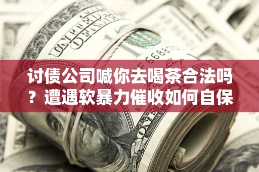 武汉讨债公司喊你去喝茶合法吗？遭遇软暴力催收如何自保？