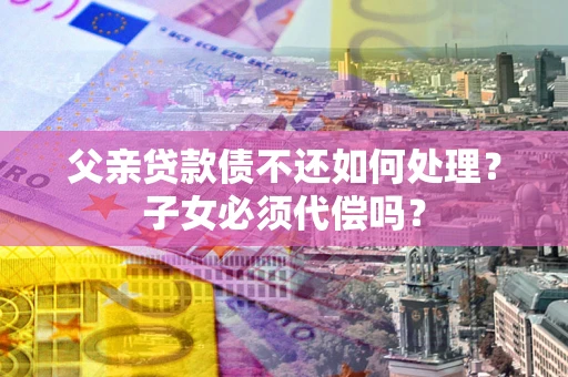 武汉父亲贷款债不还如何处理？子女必须代偿吗？
